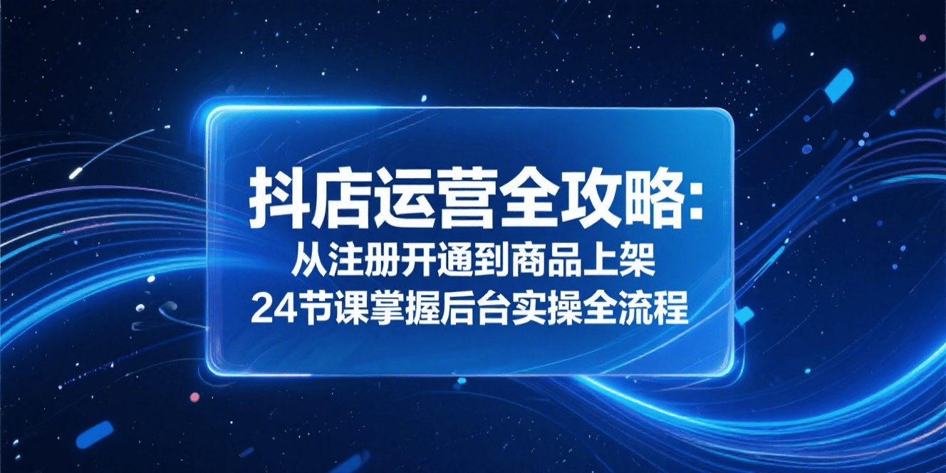 抖店运营保姆级全攻略:24 节课从注册到上架,零基础掌握后台实操全流程